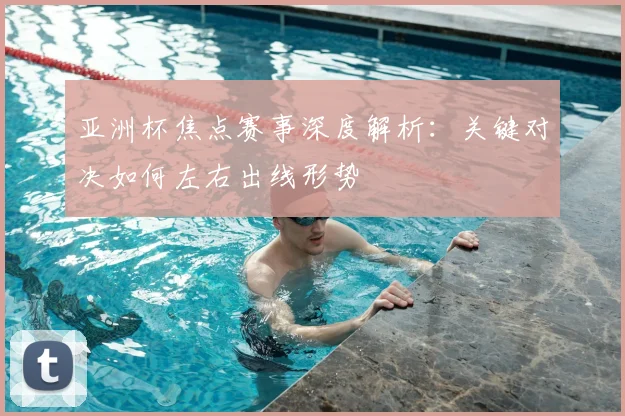 亚洲杯焦点赛事深度解析:关键对决如何左右出线形势