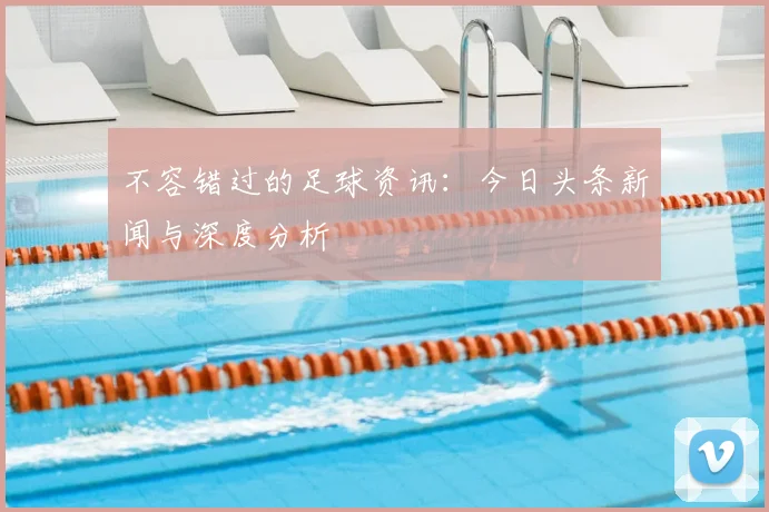 不容错过的足球资讯：今日头条新闻与深度分析