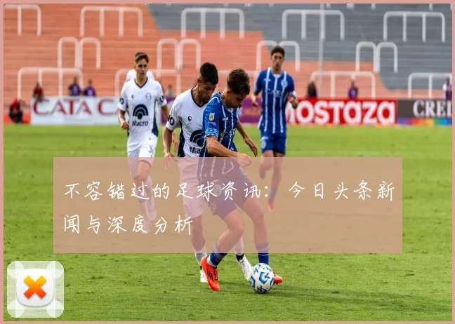 不容错过的足球资讯：今日头条新闻与深度分析