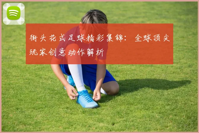 街头花式足球精彩集锦：全球顶尖玩家创意动作解析