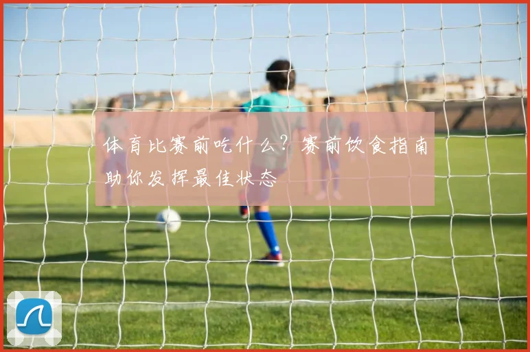 体育比赛前吃什么?赛前饮食指南助你发挥最佳状态